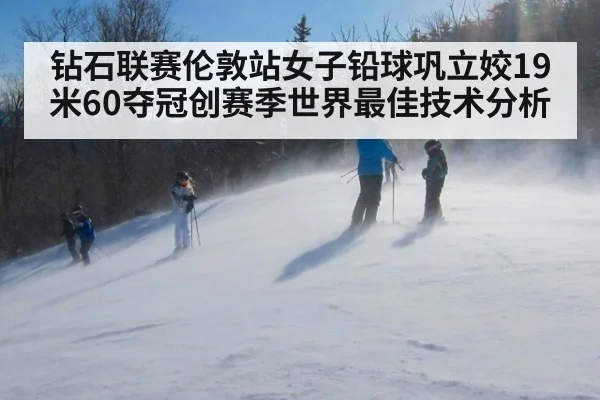 钻石联赛伦敦站女子铅球巩立姣19米60夺冠创赛季世界最佳技术分析 | nine game