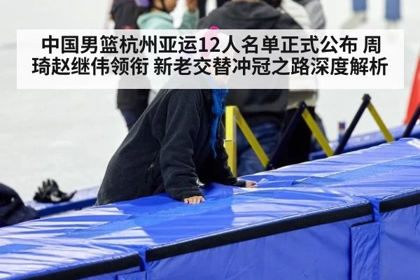 中国男篮杭州亚运12人名单正式公布 周琦赵继伟领衔 新老交替冲冠之路深度解析